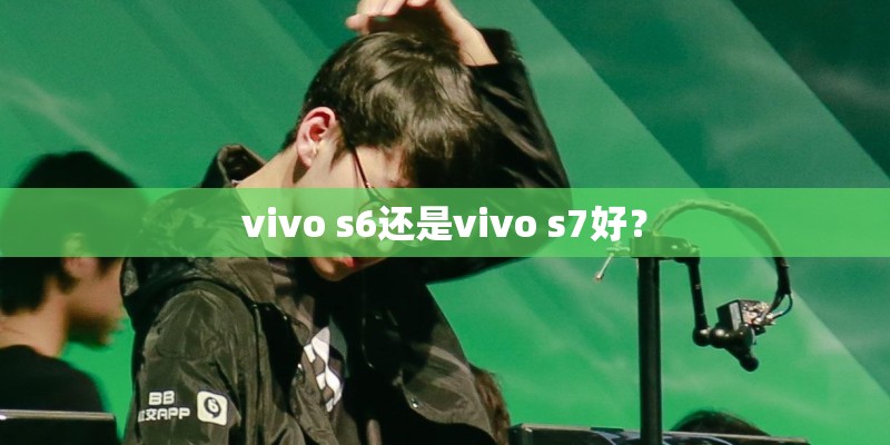 vivo s6还是vivo s7好？