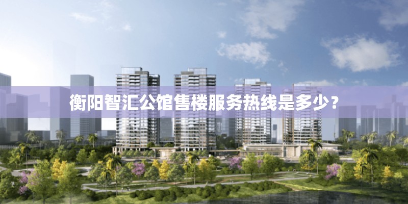 衡阳智汇公馆售楼服务热线是多少？